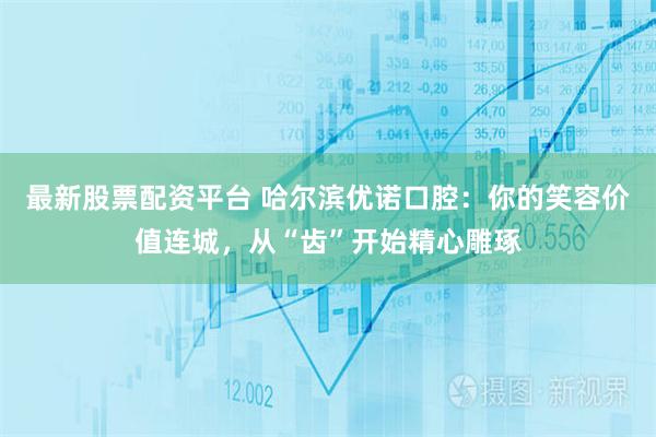 最新股票配资平台 哈尔滨优诺口腔:你的笑容价值连城,从“齿”开始精心雕琢