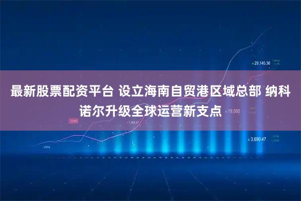 最新股票配资平台 设立海南自贸港区域总部 纳科诺尔升级全球运营新支点