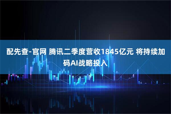 配先查-官网 腾讯二季度营收1845亿元 将持续加码AI战略投入