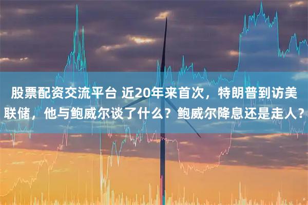 股票配资交流平台 近20年来首次，特朗普到访美联储，他与鲍威尔谈了什么？鲍威尔降息还是走人？
