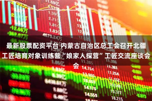 最新股票配资平台 内蒙古自治区总工会召开北疆工匠培育对象训练营“娘家人探营”工匠交流座谈会