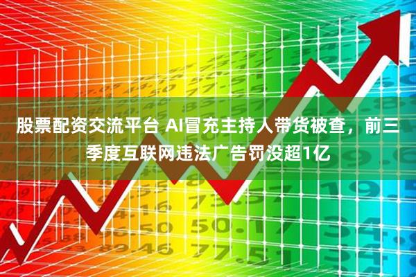 股票配资交流平台 AI冒充主持人带货被查，前三季度互联网违法广告罚没超1亿