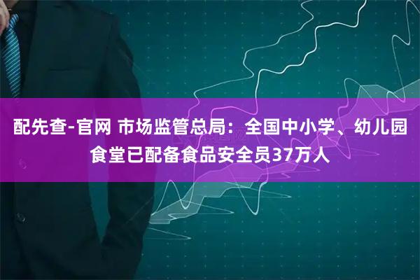配先查-官网 市场监管总局：全国中小学、幼儿园食堂已配备食品安全员37万人