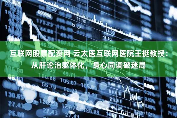 互联网股票配资网 云太医互联网医院王挺教授：从肝论治躯体化，身心同调破迷局