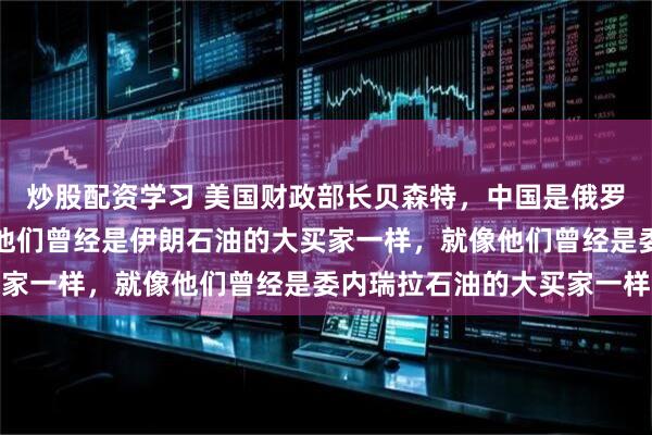 炒股配资学习 美国财政部长贝森特，中国是俄罗斯石油的大买家，就像他们曾经是伊朗石油的大买家一样，就像他们曾经是委内瑞拉石油的大买家一样