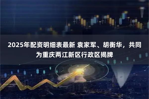 2025年配资明细表最新 袁家军、胡衡华，共同为重庆两江新区行政区揭牌