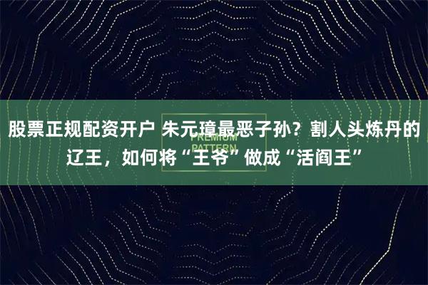 股票正规配资开户 朱元璋最恶子孙？割人头炼丹的辽王，如何将“王爷”做成“活阎王”