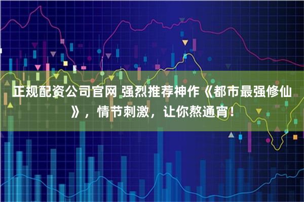 正规配资公司官网 强烈推荐神作《都市最强修仙》，情节刺激，让你熬通宵！