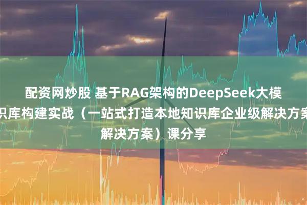 配资网炒股 基于RAG架构的DeepSeek大模型本地知识库构建实战（一站式打造本地知识库企业级解决方案）课分享