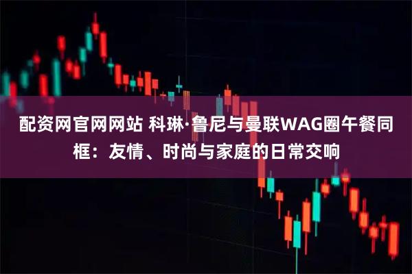 配资网官网网站 科琳·鲁尼与曼联WAG圈午餐同框：友情、时尚与家庭的日常交响