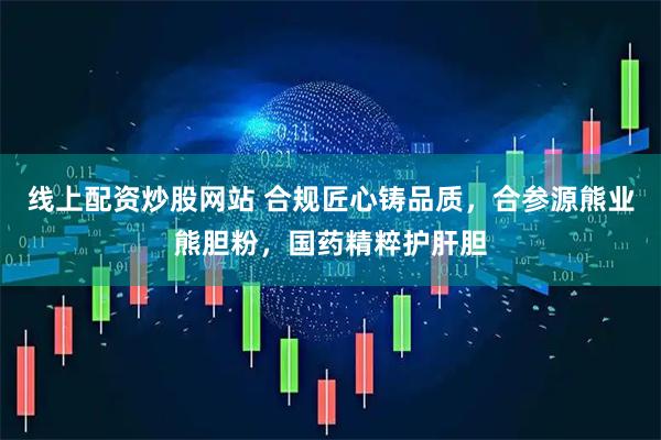 线上配资炒股网站 合规匠心铸品质，合参源熊业熊胆粉，国药精粹护肝胆