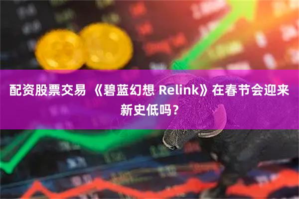配资股票交易 《碧蓝幻想 Relink》在春节会迎来新史低吗？