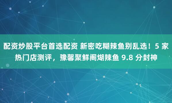 配资炒股平台首选配资 新密吃糊辣鱼别乱选!5 家热门店测评,豫馨聚鲜阁煳辣鱼 9.8 分封神