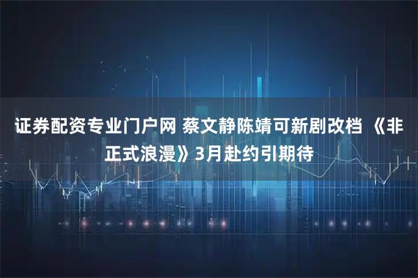 证券配资专业门户网 蔡文静陈靖可新剧改档 《非正式浪漫》3月赴约引期待