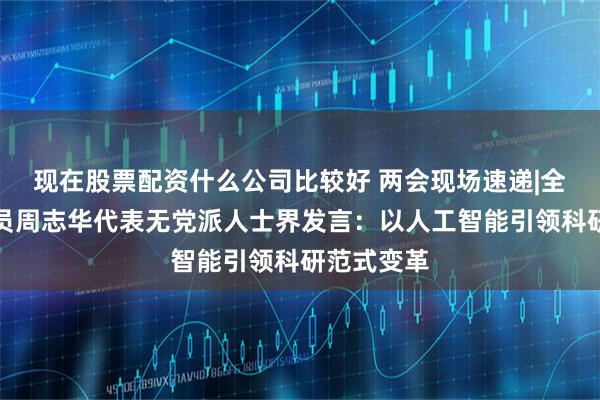 现在股票配资什么公司比较好 两会现场速递|全国政协委员周志华代表无党派人士界发言：以人工智能引领科研范式变革