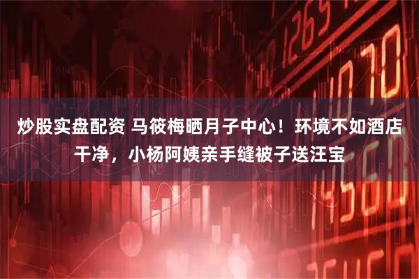 炒股实盘配资 马筱梅晒月子中心！环境不如酒店干净，小杨阿姨亲手缝被子送汪宝