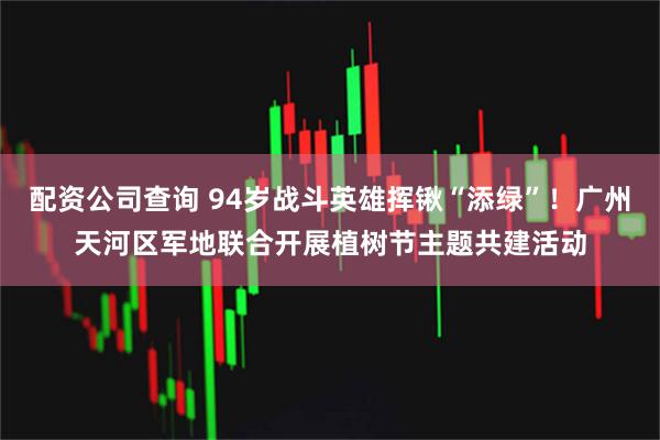 配资公司查询 94岁战斗英雄挥锹“添绿”！广州天河区军地联合开展植树节主题共建活动