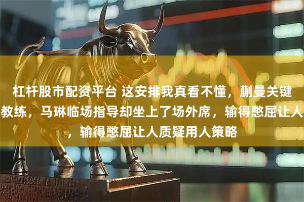 杠杆股市配资平台 这安排我真看不懂,蒯曼关键战被换掉熟悉教练,马琳临场指导却坐上了场外席,输得憋屈让人质疑用人策略