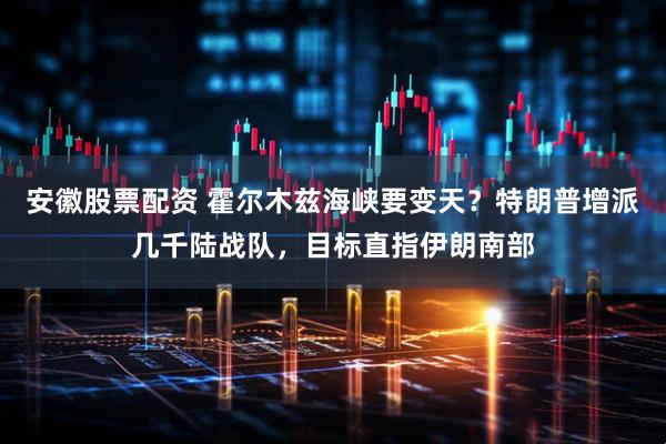 安徽股票配资 霍尔木兹海峡要变天?特朗普增派几千陆战队,目标直指伊朗南部