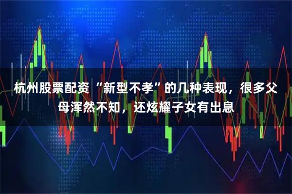 杭州股票配资 “新型不孝”的几种表现，很多父母浑然不知，还炫耀子女有出息