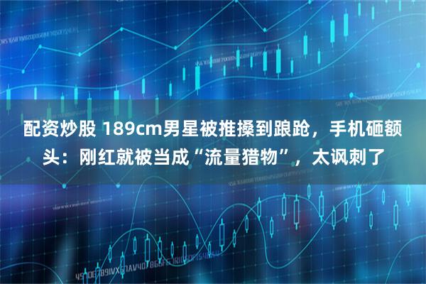 配资炒股 189cm男星被推搡到踉跄，手机砸额头：刚红就被当成“流量猎物”，太讽刺了