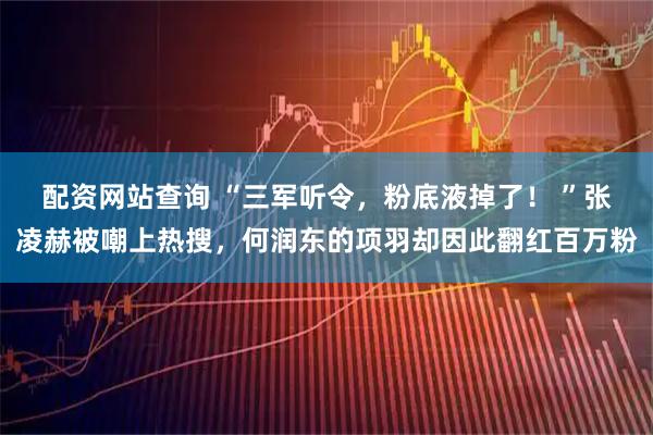 配资网站查询 “三军听令，粉底液掉了！ ”张凌赫被嘲上热搜，何润东的项羽却因此翻红百万粉