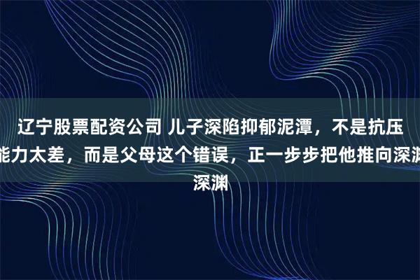 辽宁股票配资公司 儿子深陷抑郁泥潭，不是抗压能力太差，而是父母这个错误，正一步步把他推向深渊