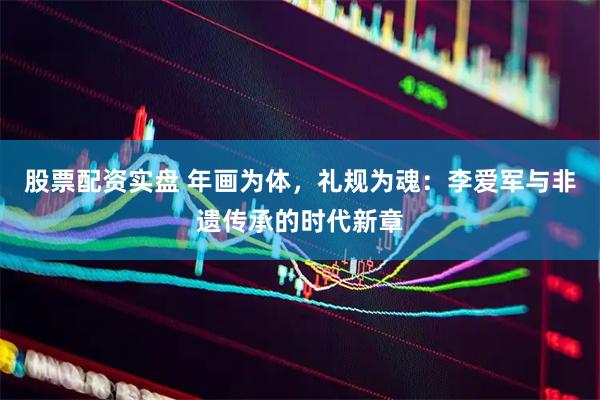 股票配资实盘 年画为体，礼规为魂：李爱军与非遗传承的时代新章