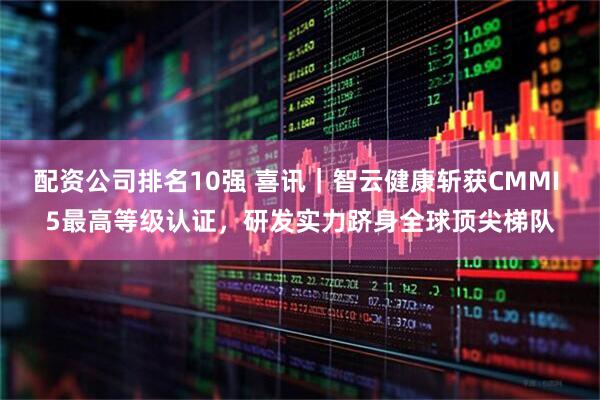 配资公司排名10强 喜讯｜智云健康斩获CMMI 5最高等级认证，研发实力跻身全球顶尖梯队