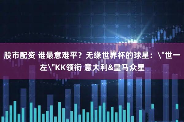 股市配资 谁最意难平？无缘世界杯的球星：＂世一左＂KK领衔 意大利&皇马众星