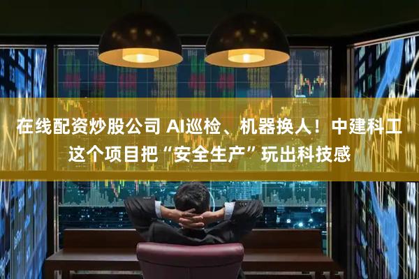 在线配资炒股公司 AI巡检、机器换人！中建科工这个项目把“安全生产”玩出科技感