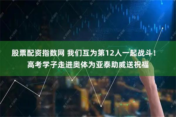 股票配资指数网 我们互为第12人一起战斗！  高考学子走进奥体为亚泰助威送祝福