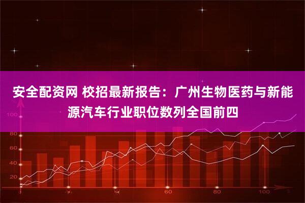 安全配资网 校招最新报告：广州生物医药与新能源汽车行业职位数列全国前四
