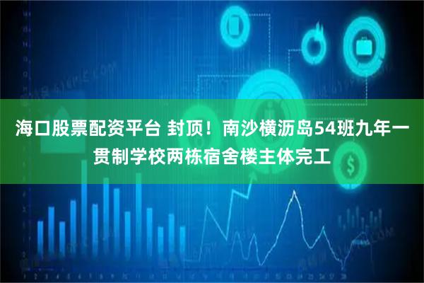 海口股票配资平台 封顶！南沙横沥岛54班九年一贯制学校两栋宿舍楼主体完工
