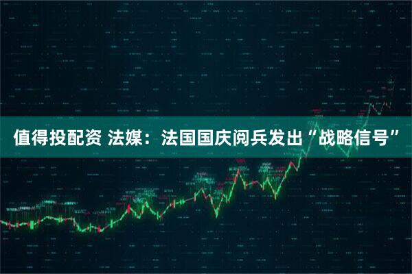 值得投配资 法媒：法国国庆阅兵发出“战略信号”