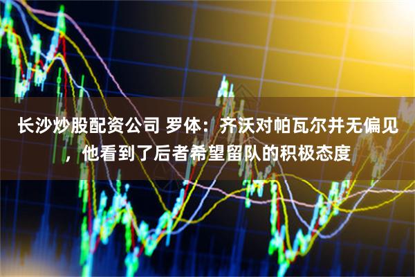 长沙炒股配资公司 罗体：齐沃对帕瓦尔并无偏见，他看到了后者希望留队的积极态度