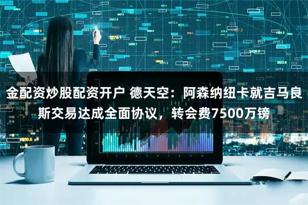 金配资炒股配资开户 德天空：阿森纳纽卡就吉马良斯交易达成全面协议，转会费7500万镑