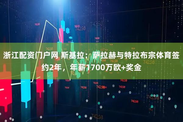 浙江配资门户网 斯基拉：萨拉赫与特拉布宗体育签约2年，年薪1700万欧+奖金