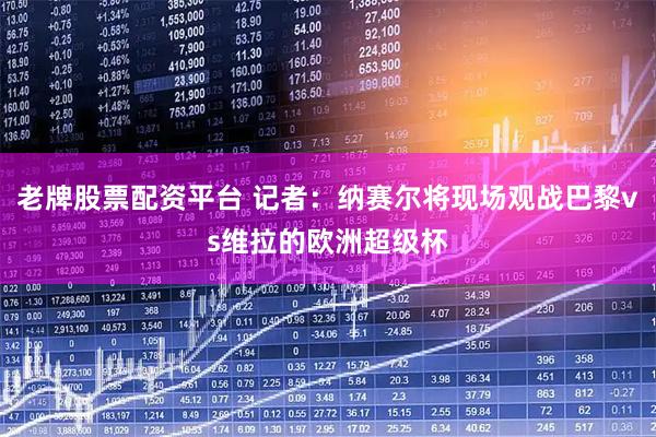 老牌股票配资平台 记者：纳赛尔将现场观战巴黎vs维拉的欧洲超级杯