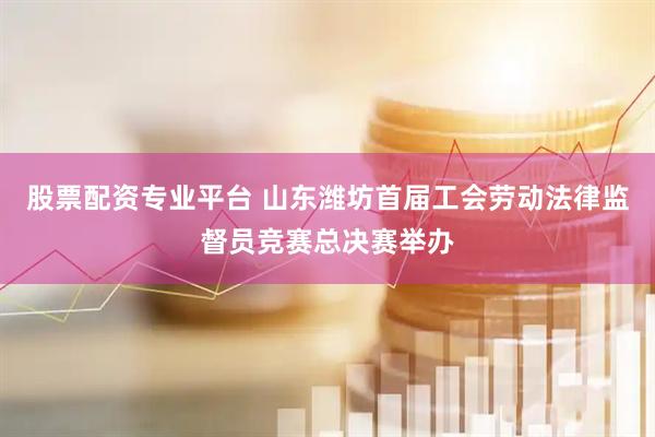 股票配资专业平台 山东潍坊首届工会劳动法律监督员竞赛总决赛举办