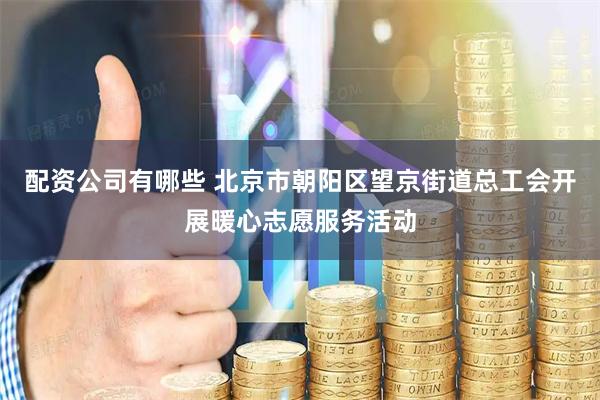 配资公司有哪些 北京市朝阳区望京街道总工会开展暖心志愿服务活动