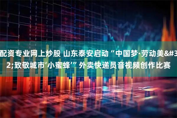 配资专业网上炒股 山东泰安启动“中国梦·劳动美 致敬城市‘小蜜蜂’”外卖快递员音视频创作比赛