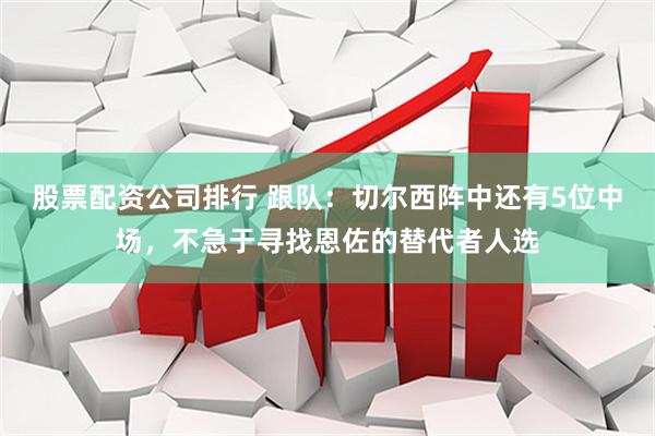股票配资公司排行 跟队：切尔西阵中还有5位中场，不急于寻找恩佐的替代者人选