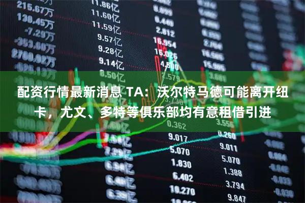 配资行情最新消息 TA：沃尔特马德可能离开纽卡，尤文、多特等俱乐部均有意租借引进
